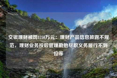 交银理财被罚1750万元：理财产品信息披露不规范，理财业务投后管理勤勉尽职义务履行不到位等