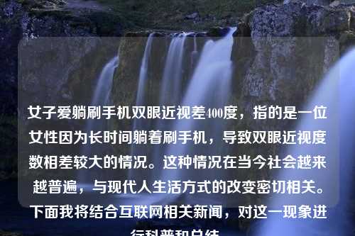 女子爱躺刷手机双眼近视差400度，指的是一位女性因为长时间躺着刷手机，导致双眼近视度数相差较大的情况。这种情况在当今社会越来越普遍，与现代人生活方式的改变密切相关。下面我将结合互联网相关新闻，对这一现象进行科普和总结。