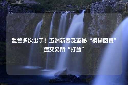 监管多次出手！五洲新春及董秘“模糊回复”遭交易所“打脸”