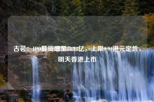 古茗：IPO募资增至18.13亿，上限9.94港元定价，明天香港上市