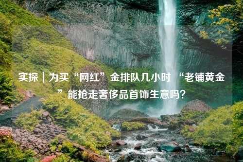 实探｜为买“网红”金排队几小时 “老铺黄金”能抢走奢侈品首饰生意吗？