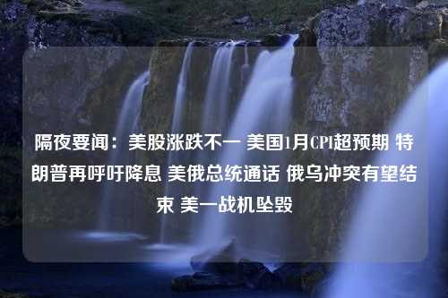 隔夜要闻：美股涨跌不一 美国1月CPI超预期 特朗普再呼吁降息 美俄总统通话 俄乌冲突有望结束 美一战机坠毁