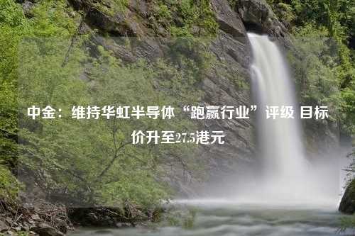 中金：维持华虹半导体“跑赢行业”评级 目标价升至27.5港元