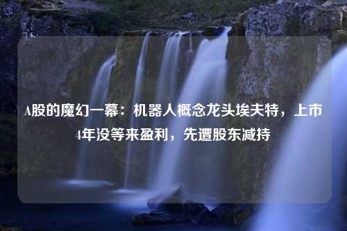 A股的魔幻一幕：机器人概念龙头埃夫特，上市4年没等来盈利，先遭股东减持