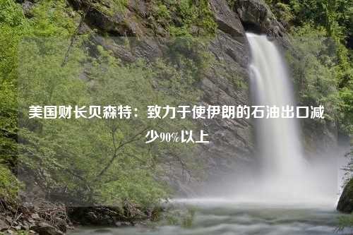 美国财长贝森特：致力于使伊朗的石油出口减少90%以上