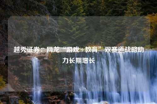 越秀证券：网龙“游戏+教育”双赛道战略助力长期增长