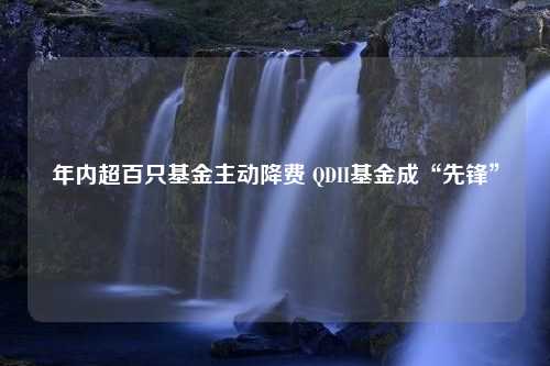 年内超百只基金主动降费 QDII基金成“先锋”