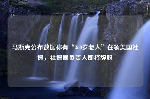 马斯克公布数据称有“360岁老人”在领美国社保，社保局负责人即将辞职